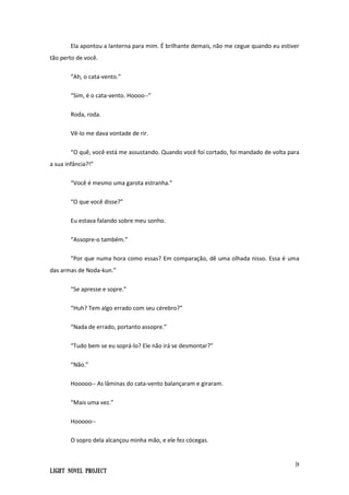 18
Light Novel Project
Ela apontou a lanterna para mim. É brilhante demais, não me cegue quando eu estiver
tão perto de você.
“Ah, o cata-vento.”
“Sim, é o cata-vento. Hoooo--”
Roda, roda.
Vê-lo me dava vontade de rir.
“O quê, você está me assustando. Quando você foi cortado, foi mandado de volta para
a sua infância?!”
“Você é mesmo uma garota estranha.”
“O que você disse?”
Eu estava falando sobre meu sonho.
“Assopre-o também.”
“Por que numa hora como essas? Em comparação, dê uma olhada nisso. Essa é uma
das armas de Noda-kun.”
“Se apresse e sopre.”
“Huh? Tem algo errado com seu cérebro?”
“Nada de errado, portanto assopre.”
“Tudo bem se eu soprá-lo? Ele não irá se desmontar?”
“Não.”
Hooooo-- As lâminas do cata-vento balançaram e giraram.
“Mais uma vez.”
Hooooo--
O sopro dela alcançou minha mão, e ele fez cócegas.
 