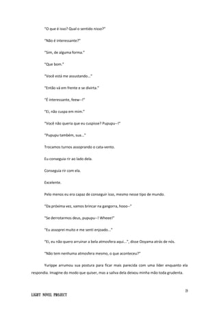 19
Light Novel Project
“O que é isso? Qual o sentido nisso?”
“Não é interessante?”
“Sim, de alguma forma.”
“Que bom.”
“Você está me assustando...”
“Então vá em frente e se divirta.”
“É interessante, feew--!”
“Ei, não cuspa em mim.”
“Você não queria que eu cuspisse? Pupupu--!”
“Pupupu também, sua...”
Trocamos turnos assoprando o cata-vento.
Eu conseguia rir ao lado dela.
Conseguia rir com ela.
Excelente.
Pelo menos eu era capaz de conseguir isso, mesmo nesse tipo de mundo.
“Da próxima vez, vamos brincar na gangorra, hooo--”
“Se derrotarmos deus, pupupu--! Wheee!”
“Eu assoprei muito e me senti enjoado...”
“Ei, eu não quero arruinar a bela atmosfera aqui...”, disse Ooyama atrás de nós.
“Não tem nenhuma atmosfera mesmo, o que aconteceu?”
Yurippe arrumou sua postura para ficar mais parecida com uma líder enquanto ela
respondia. Imagine do modo que quiser, mas a saliva dela deixou minha mão toda grudenta.
 