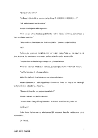 2
Light Novel Project
“Qualquer uma serve.”
“Então eu irei intimidá-la com meu grito. Ouça: AHHHHHHHHHHHHHHHH---!!”
“AH! Meus ouvidos ficarão surdos!”
Yurippe se recuperou da sua paralisia.
“Pode ser que talvez ela só esteja blefando, e talvez ela seja bem fraca. Vamos testá-la
com um ataque surpresa.”
“Não, você não viu a velocidade dela? Isso já é fora do alcance de humanos!”
“Ha!”
Yurippe, não prestando atenção a mim, correu para atacar. Tudo que ela segurava era
uma lanterna. Um ataque com os próprios punhos seria algo muito sem sentido!
O cachecol da mulher balançou um pouco. A lâmina brilhou.
Antes que o ataque dela tivesse acertado, eu decidi passar uma rasteira em Yurippe.
Pow! Yurippe caiu de cabeça pra baixo.
Vários fios da franja dela flutuaram, cortados em linha reta.
Não houve hesitação... Se Yurippe tivesse continuado com o seu ataque, seu estômago
certamente teria sido aberto pelo corte...
“O que está fazendo, não ataque seus aliados!”
Yurippe recebeu 100 pontos de dano!
Levantei minha cabeça e vi aquela lâmina da mulher levantada alta para o céu.
Isso é ruim!
Então chutei Yurippe para o lado (outros 100 pontos de dano!) e rapidamente retraí
minha perna.
Um reflexo.
 