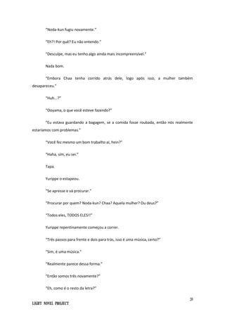 20
Light Novel Project
“Noda-kun fugiu novamente.”
“Eh?! Por quê? Eu não entendo.”
“Desculpe, mas eu tenho algo ainda mais incompreensível.”
Nada bom.
“Embora Chaa tenha corrido atrás dele, logo após isso, a mulher também
desapareceu.”
“Huh...?”
“Ooyama, o que você esteve fazendo?”
“Eu estava guardando a bagagem, se a comida fosse roubada, então nós realmente
estaríamos com problemas.”
“Você fez mesmo um bom trabalho aí, hein?”
“Haha, sim, eu sei.”
Tapa.
Yurippe o estapeou.
“Se apresse e vá procurar.”
“Procurar por quem? Noda-kun? Chaa? Aquela mulher? Ou deus?”
“Todos eles, TODOS ELES!!”
Yurippe repentinamente começou a correr.
“Três passos para frente e dois para trás, isso é uma música, certo?”
“Sim, é uma música.”
“Realmente parece dessa forma.”
“Então somos três novamente?”
“Eh, como é o resto da letra?”
 