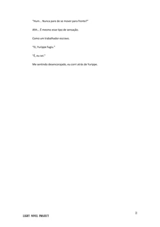21
Light Novel Project
“Hum... Nunca pare de se mover para frente?”
Ahh... É mesmo esse tipo de sensação.
Como um trabalhador escravo.
“Ei, Yurippe fugiu.”
“É, eu sei.”
Me sentindo desencorajado, eu corri atrás de Yurippe.
 