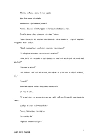 3
Light Novel Project
A lâmina perfurou a ponta do meu sapato.
Meu dedo quase foi cortado.
Abandonei o sapato e saltei para trás.
Porém, a distância entre Yurippe e eu havia aumentado ainda mais.
A mulher agora estava no espaço entre eu e Yurippe.
“Aqui! Olhe aqui! Sou eu quem tem assuntos a tratar com você!” Eu gritei, enquanto
recuperava minha postura.
“O quê, eu sou a líder, aquela com assuntos a tratar sou eu!”
“Ei! Não pode ver que eu estou tentando ser a isca?”
“Bom, então não fale como se fosse o líder, não pode falar de um jeito um pouco mais
patético?”
“Como eu faria isso?”
“Por exemplo, 'Por favor me ataque, uma vez eu te vi trocando as roupas de baixo,'
etc.”
“Entendi!”
Repeti a frase que acabara de ouvir no meu coração.
Ok, hora de falar...
“Ei, se apresse e me ataque, uma vez eu espiei você- você trocando suas roupas de
baixo!”
Que tipo de tarefa eu tinha aceitado?
Porém, ela se virou e me encarou.
“Ok, <vamos lá>.”
“Diga algo ainda mais vulgar!”
 