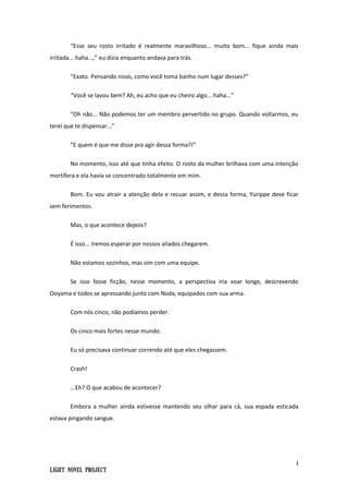 4
Light Novel Project
“Esse seu rosto irritado é realmente maravilhoso... muito bom... fique ainda mais
irritada... haha...,” eu dizia enquanto andava para trás.
“Exato. Pensando nisso, como você toma banho num lugar desses?”
“Você se lavou bem? Ah, eu acho que eu cheiro algo... haha...”
“Oh não... Não podemos ter um membro pervertido no grupo. Quando voltarmos, eu
terei que te dispensar...”
“E quem é que me disse pra agir dessa forma?!”
No momento, isso até que tinha efeito. O rosto da mulher brilhava com uma intenção
mortífera e ela havia se concentrado totalmente em mim.
Bom. Eu vou atrair a atenção dela e recuar assim, e dessa forma, Yurippe deve ficar
sem ferimentos.
Mas, o que acontece depois?
É isso... Iremos esperar por nossos aliados chegarem.
Não estamos sozinhos, mas sim com uma equipe.
Se isso fosse ficção, nesse momento, a perspectiva iria voar longe, descrevendo
Ooyama e todos se apressando junto com Noda, equipados com sua arma.
Com nós cinco, não podíamos perder.
Os cinco mais fortes nesse mundo.
Eu só precisava continuar correndo até que eles chegassem.
Crash!
...Eh? O que acabou de acontecer?
Embora a mulher ainda estivesse mantendo seu olhar para cá, sua espada esticada
estava pingando sangue.
 