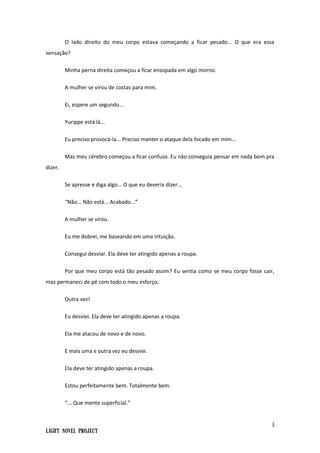 5
Light Novel Project
O lado direito do meu corpo estava começando a ficar pesado... O que era essa
sensação?
Minha perna direita começou a ficar ensopada em algo morno.
A mulher se virou de costas para mim.
Ei, espere um segundo...
Yurippe está lá...
Eu preciso provocá-la... Preciso manter o ataque dela focado em mim...
Mas meu cérebro começou a ficar confuso. Eu não conseguia pensar em nada bom pra
dizer.
Se apresse e diga algo... O que eu deveria dizer...
“Não... Não está... Acabado...”
A mulher se virou.
Eu me dobrei, me baseando em uma intuição.
Consegui desviar. Ela deve ter atingido apenas a roupa.
Por que meu corpo está tão pesado assim? Eu sentia como se meu corpo fosse cair,
mas permaneci de pé com todo o meu esforço.
Outra vez!
Eu desviei. Ela deve ter atingido apenas a roupa.
Ela me atacou de novo e de novo.
E mais uma e outra vez eu desviei.
Ela deve ter atingido apenas a roupa.
Estou perfeitamente bem. Totalmente bem.
“... Que mente superficial.”
 