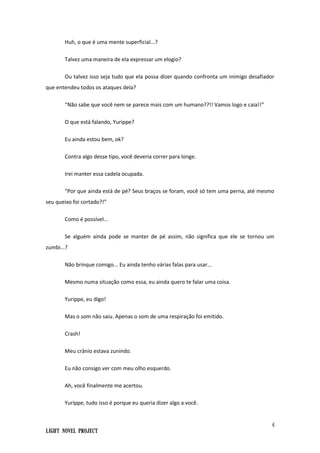 6
Light Novel Project
Huh, o que é uma mente superficial...?
Talvez uma maneira de ela expressar um elogio?
Ou talvez isso seja tudo que ela possa dizer quando confronta um inimigo desafiador
que entendeu todos os ataques dela?
“Não sabe que você nem se parece mais com um humano??!! Vamos logo e caia!!”
O que está falando, Yurippe?
Eu ainda estou bem, ok?
Contra algo desse tipo, você deveria correr para longe.
Irei manter essa cadela ocupada.
“Por que ainda está de pé? Seus braços se foram, você só tem uma perna, até mesmo
seu queixo foi cortado?!”
Como é possível...
Se alguém ainda pode se manter de pé assim, não significa que ele se tornou um
zumbi...?
Não brinque comigo... Eu ainda tenho várias falas para usar...
Mesmo numa situação como essa, eu ainda quero te falar uma coisa.
Yurippe, eu digo!
Mas o som não saiu. Apenas o som de uma respiração foi emitido.
Crash!
Meu crânio estava zunindo.
Eu não consigo ver com meu olho esquerdo.
Ah, você finalmente me acertou.
Yurippe, tudo isso é porque eu queria dizer algo a você.
 