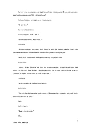 8
Light Novel Project
Porém, eu só conseguia mover a parte que ia até meu cotovelo. O que aconteceu com
a parte abaixo do cotovelo? Ela está paralisada?
Cutuquei o corpo com a ponta do meu cotovelo.
“O que foi...?”
Eu ouvi uma voz baixa.
Respondi com o “Hah-- Hah--”
“Estamos correndo... Recuando...”
Sussurros.
“Acobertados pela escuridão... mas vendo do jeito que estamos lutando contra uma
pessoa desse nível, ela provavelmente nos descobriu por nossas respirações.”
Se ela é tão rápida então você devia correr por sua própria vida.
Hah-- hah--.
“Se eu... se eu soubesse que seria um desastre desses... eu não teria trazido você
junto... eu sou uma líder terrível... sempre pensando ser infalível, pensando que eu estou
cuidando de vocês... isso é como se fosse aquela vez...”
Sussurros.
Se apresse e corra, ela é perigosa demais.
Hah-- hah--
“Porém... Eu não vou deixar você morrer... Não deixarei seu corpo ser soterrado aqui...
eu preciso te trazer de volta...”
Fuja.
Hah--- hah---.
“Eu preciso, preciso...”
Plop.
 