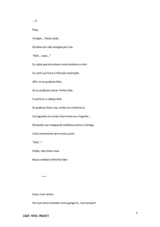 9
Light Novel Project
...?!
Plop.
Yurippe... Havia caído.
Ela deve ter sido atingida por trás.
“Ooh... aaaa...”
Eu sabia que ela estava muito próxima a mim.
Eu senti sua fraca e trêmula respiração.
Ahh, se eu pudesse falar.
Se eu pudesse esticar minha mão.
E acariciar a cabeça dela.
Se pudesse fazer isso, então iria confortá-la.
Carregando um corpo inútil como eu e fugindo...
Deixando sua retaguarda indefesa contra o inimigo.
Você certamente será morta assim.
“Ooh...”
Então, não chore mais.
Nossa notável senhorita líder.
~~~
Estou num sonho.
Por que estou sentado numa gangorra, num parque?
 