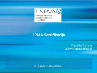 IPMA Sertifikācija

                              Vladimirs Ivanovs
                          LNPVA Valdes loceklis




2012.gada 18.septembris
 