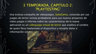 3 TEMPORADA, CAPITULO 2:
'PLAYTESTING'
Una exitosa compañía de videojuegos, SaitoGemu, conocida por sus
juegos de terror recluta probadores para sus nuevos proyectos de
video juegos e informa sobre las características de la nueva
aplicación es un videojuego virtual de terror que explora el cerebro
de quien lleva implantado el dispositivo y recopila datos e
información sobre las cosas que lo asustan.
 