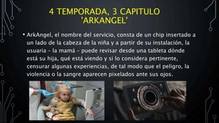 4 TEMPORADA, 3 CAPITULO
'ARKANGEL'
• ArkAngel, el nombre del servicio, consta de un chip insertado a
un lado de la cabeza de la niña y a partir de su instalación, la
usuaria – la mamá – puede revisar desde una tableta dónde
está su hija, qué está viendo y si lo considera pertinente,
censurar algunas experiencias, de tal modo que el peligro, la
violencia o la sangre aparecen pixelados ante sus ojos.
 