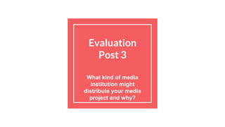 Evaluation
Post 3
What kind of media
institution might
distribute your media
project and why?
 
