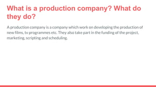What is a production company? What do
they do?
A production company is a company which work on developing the production of
new films, tv programmes etc. They also take part in the funding of the project,
marketing, scripting and scheduling.
 