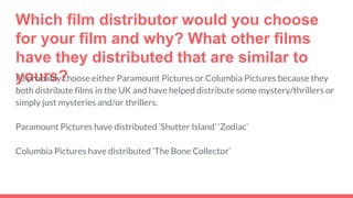 Which film distributor would you choose
for your film and why? What other films
have they distributed that are similar to
yours?I’d probably choose either Paramount Pictures or Columbia Pictures because they
both distribute films in the UK and have helped distribute some mystery/thrillers or
simply just mysteries and/or thrillers.
Paramount Pictures have distributed ‘Shutter Island’ ‘Zodiac’
Columbia Pictures have distributed ‘The Bone Collector’
 