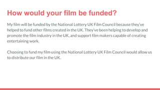 How would your film be funded?
My film will be funded by the National Lottery UK Film Council because they’ve
helped to fund other films created in the UK. They’ve been helping to develop and
promote the film industry in the UK, and support film makers capable of creating
entertaining work.
Choosing to fund my film using the National Lottery UK Film Council would allow us
to distribute our film in the UK.
 