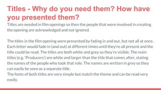 Titles - Why do you need them? How have
you presented them?
Titles are needed in film openings so then the people that were involved in creating
the opening are acknowledged and not ignored.
The titles in the film opening were presented by fading in and out, but not all at once.
Each letter would fade in (and out) at different times until they’re all present and the
title could be read. The titles are both white and grey so they’re visible. The main
titles (e.g. ‘Producers’) are white and larger than the title that comes after, stating
the names of the people who took that role. The names are written in grey so they
can easily be seen as a separate title.
The fonts of both titles are very simple but match the theme and can be read very
easily.
 