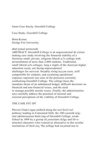 lìnrnr Casc Stucly, Grrcnhill Collcgc
Case Study: Greenhill College
Drnn B,rnuu
Geotge Fox University
dbal [email protected]
ABSTRACT: Greenhill College is an organizational de cision-
tnaking case study involving the financial stability of a
fictitious small, private, religious liberal a¡7s college with
an'enrollment of more than 2,000 students. Traditional,
small liberal a¡fs colleges, long a staple of the Anerican higher
education scene, are facing unprecedenterl
challenges for survival. Steadily rising tu¡t¡on costs, stiff
competitt0n for students, and escalating operãtional
expenses represent iust sone of the pressures currently
confronting Greenhill College. The college faces the
innediate threat of an unbalanced budget, difficult decisions on
financial and non-financial issues, and the need
to manage possible morale issues. Finally, the administration
nust carefully address the potential of internal and
external perceptions of the viability of Greenhill College.
THE CASE STU DY
Plovost Chad l.ogan anrblcd along the recl bricl<ecl
pathway leading to Centcnnial IJall, the 10O-yearold orig-
inal adrnìnisuation builc{ing of Glccnhill College, esrab-
lìshecl ìn 1909 by a grorrp of:¡xotestant clclgy and lil<e-
mìnclecl cducators rvho rvantcd an alteurative to dre secttlar
instìtutions of theil cla¡ 'fhe college had rer¡ained nue to
 