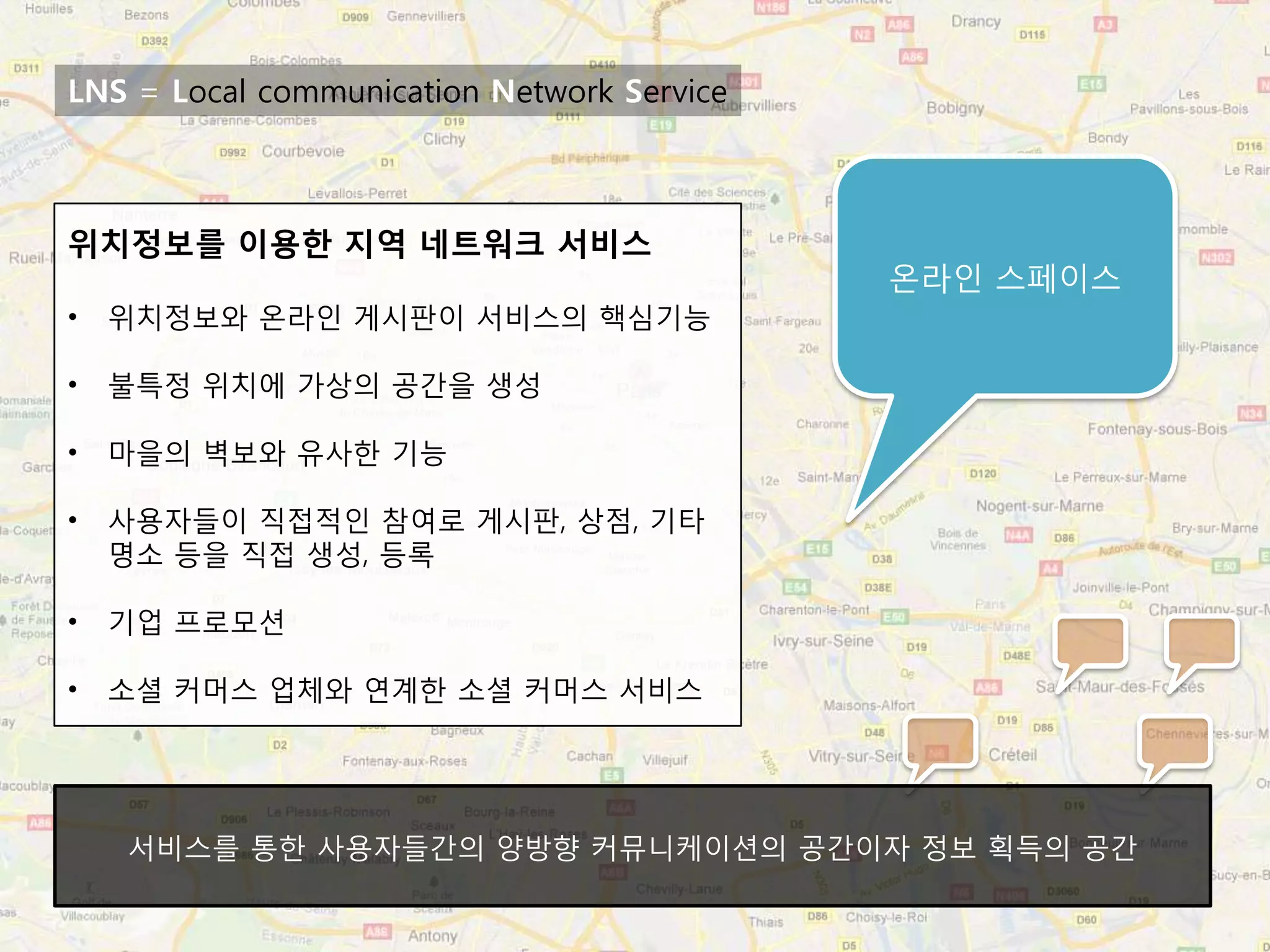 LNS = Local communication Network Service



위치정보를 이용한 지역 네트워크 서비스
                                            온라인 스페이스
•   위치정보와 온라인 게시판이 서비스의 핵심기능

•   불특정 위치에 가상의 공간을 생성

•   마을의 벽보와 유사한 기능

•   사용자들이 직접적인 참여로 게시판, 상점, 기타
    명소 등을 직접 생성, 등록

•   기업 프로모션

•   소셜 커머스 업체와 연계한 소셜 커머스 서비스




    서비스를 통한 사용자들간의 양방향 커뮤니케이션의 공간이자 정보 획득의 공간
 