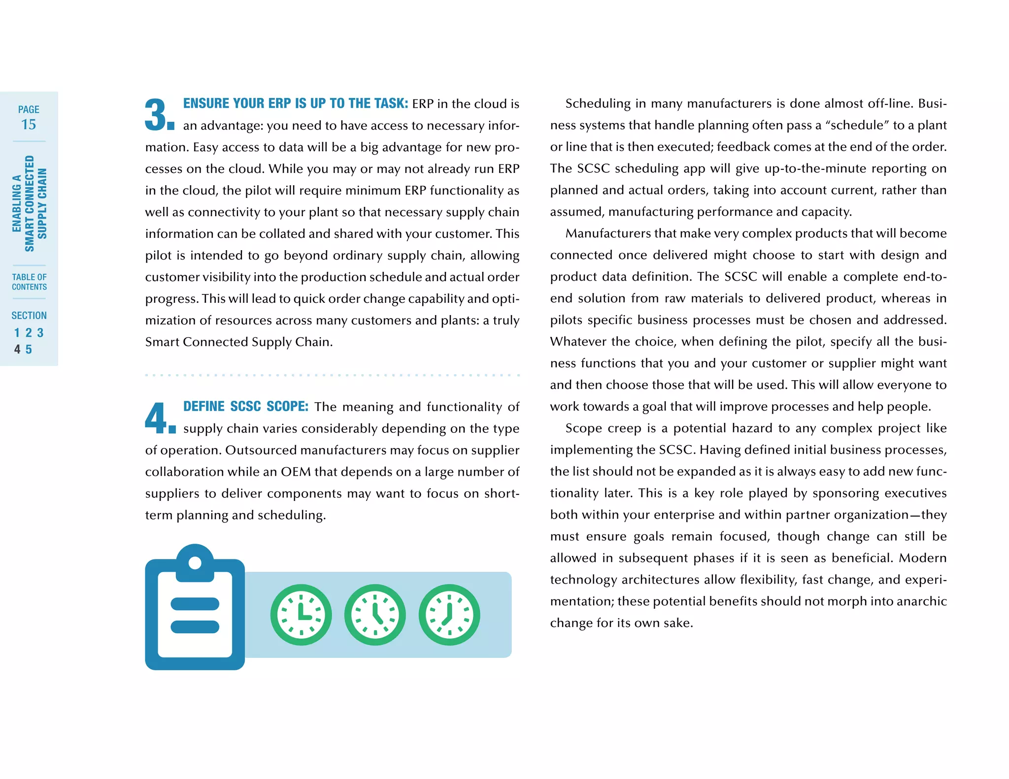 15
ENABLINGA
SMARTCONNECTED
SUPPLYCHAIN
SECTION
TABLE OF
CONTENTS
PAGE
1	 2	 3	
4	 5
ENSURE YOUR ERP IS UP TO THE TASK: ERP in the cloud is
an advantage: you need to have access to necessary infor-
mation. Easy access to data will be a big advantage for new pro-
cesses on the cloud. While you may or may not already run ERP
in the cloud, the pilot will require minimum ERP functionality as
well as connectivity to your plant so that necessary supply chain
information can be collated and shared with your customer. This
pilot is intended to go beyond ordinary supply chain, allowing
customer visibility into the production schedule and actual order
progress. This will lead to quick order change capability and opti-
mization of resources across many customers and plants: a truly
Smart Connected Supply Chain.
DEFINE SCSC SCOPE: The meaning and functionality of
supply chain varies considerably depending on the type
of operation. Outsourced manufacturers may focus on supplier
collaboration while an OEM that depends on a large number of
suppliers to deliver components may want to focus on short-
term planning and scheduling.
3.
4.
Scheduling in many manufacturers is done almost off-line. Busi-
ness systems that handle planning often pass a “schedule” to a plant
or line that is then executed; feedback comes at the end of the order.
The SCSC scheduling app will give up-to-the-minute reporting on
planned and actual orders, taking into account current, rather than
assumed, manufacturing performance and capacity.
Manufacturers that make very complex products that will become
connected once delivered might choose to start with design and
product data definition. The SCSC will enable a complete end-to-
end solution from raw materials to delivered product, whereas in
pilots specific business processes must be chosen and addressed.
Whatever the choice, when defining the pilot, specify all the busi-
ness functions that you and your customer or supplier might want
and then choose those that will be used. This will allow everyone to
work towards a goal that will improve processes and help people.
Scope creep is a potential hazard to any complex project like
implementing the SCSC. Having defined initial business processes,
the list should not be expanded as it is always easy to add new func-
tionality later. This is a key role played by sponsoring executives
both within your enterprise and within partner organization—they
must ensure goals remain focused, though change can still be
allowed in subsequent phases if it is seen as beneficial. Modern
technology architectures allow flexibility, fast change, and experi-
mentation; these potential benefits should not morph into anarchic
change for its own sake.
 