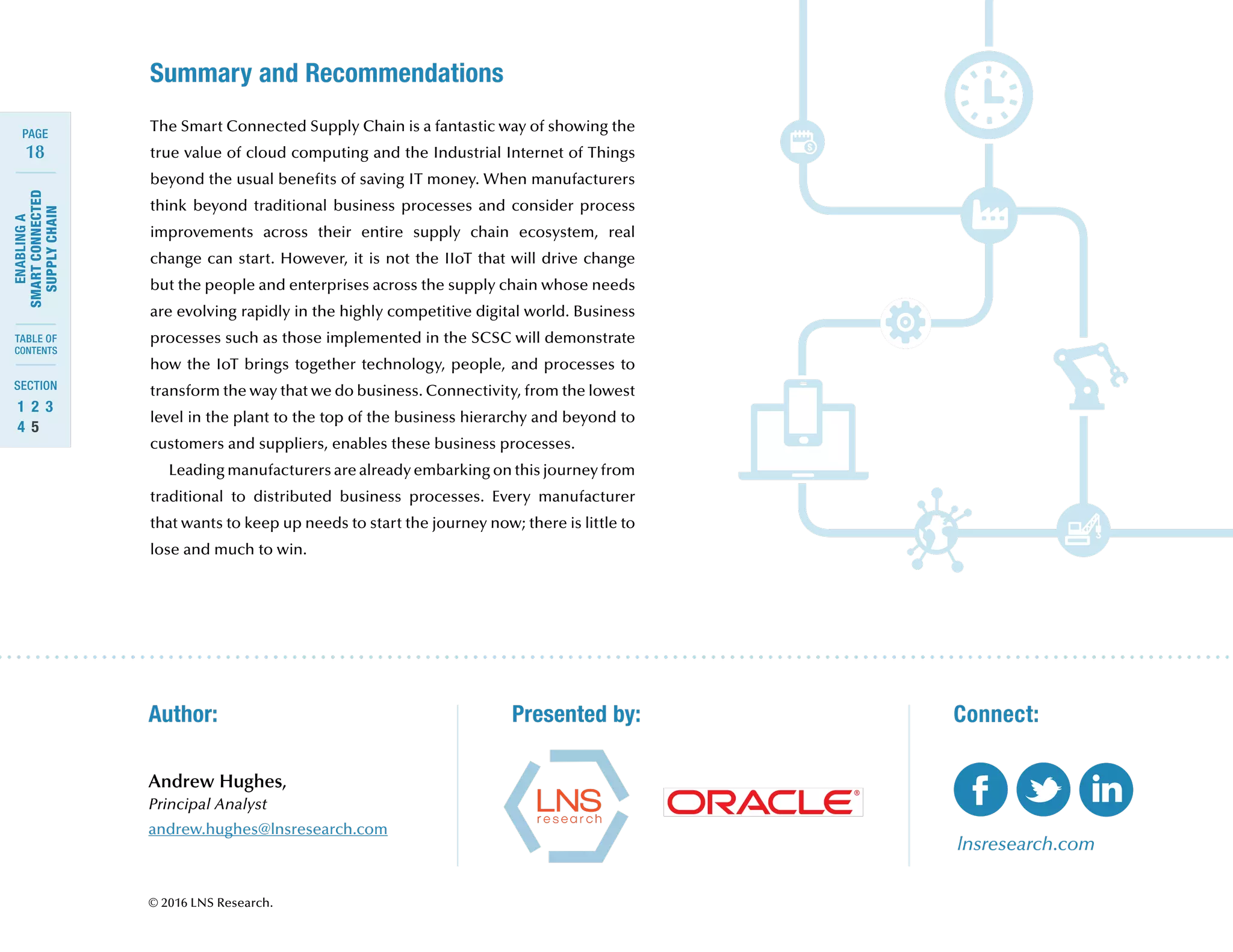 18
ENABLINGA
SMARTCONNECTED
SUPPLYCHAIN
SECTION
TABLE OF
CONTENTS
PAGE
1	 2	 3	
4	 5
Summary and Recommendations
Presented by:Author:
© 2016 LNS Research.
The Smart Connected Supply Chain is a fantastic way of showing the
true value of cloud computing and the Industrial Internet of Things
beyond the usual benefits of saving IT money. When manufacturers
think beyond traditional business processes and consider process
improvements across their entire supply chain ecosystem, real
change can start. However, it is not the IIoT that will drive change
but the people and enterprises across the supply chain whose needs
are evolving rapidly in the highly competitive digital world. Business
processes such as those implemented in the SCSC will demonstrate
how the IoT brings together technology, people, and processes to
transform the way that we do business. Connectivity, from the lowest
level in the plant to the top of the business hierarchy and beyond to
customers and suppliers, enables these business processes.
Leading manufacturers are already embarking on this journey from
traditional to distributed business processes. Every manufacturer
that wants to keep up needs to start the journey now; there is little to
lose and much to win.
lnsresearch.com
Connect:
Andrew Hughes,
Principal Analyst
andrew.hughes@lnsresearch.com
 