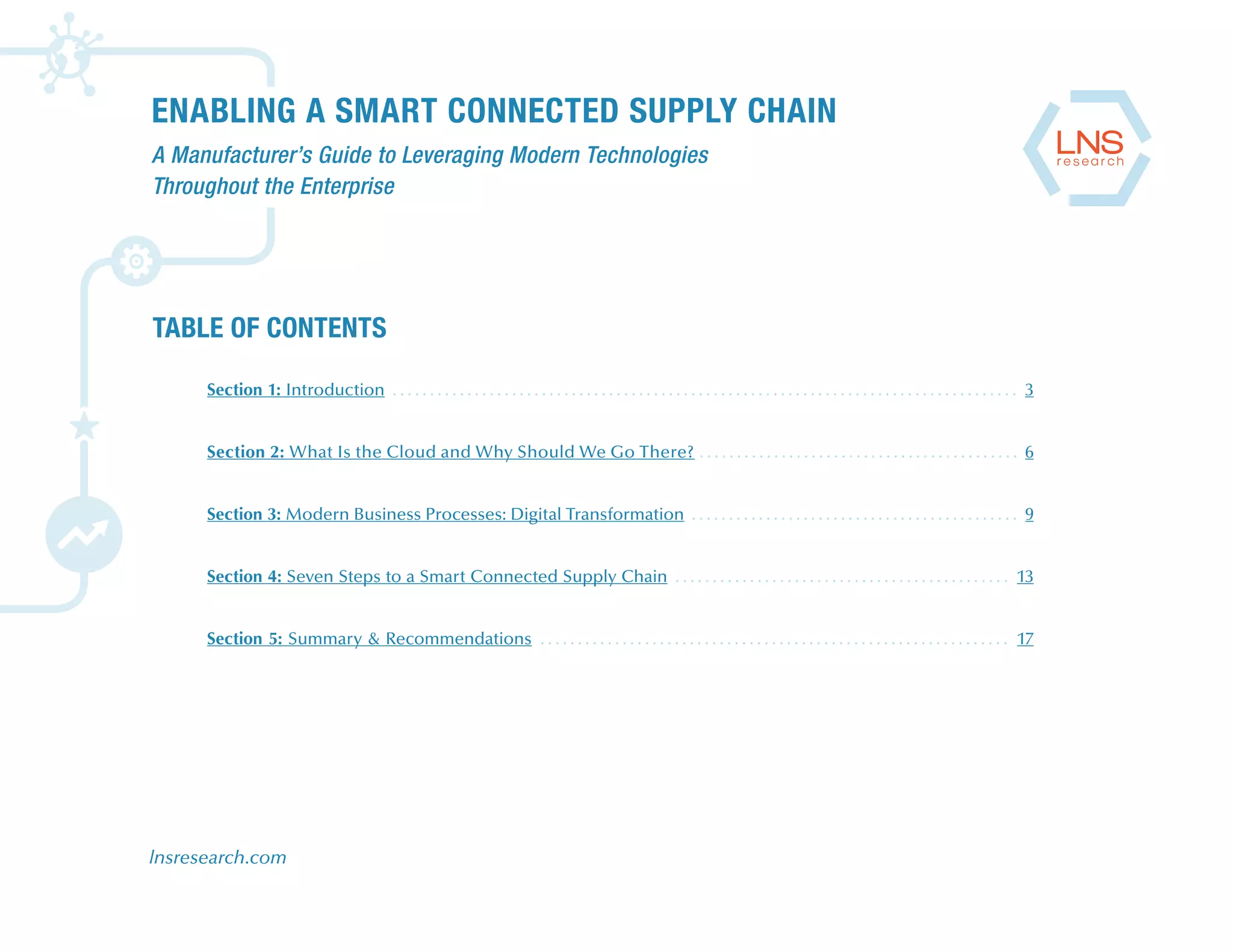 ENABLING A SMART CONNECTED SUPPLY CHAIN
A Manufacturer’s Guide to Leveraging Modern Technologies
Throughout the Enterprise
lnsresearch.com
TABLE OF CONTENTS
Section 1: Introduction . . . . . . . . . . . . . . . . . . . . . . . . . . . . . . . . . . . . . . . . . . . . . . . . . . . . . . . . . . . . . . . . . . . . . . . . . . . . . . . . . . . . 3
Section 2: What Is the Cloud and Why Should We Go There? . . . . . . . . . . . . . . . . . . . . . . . . . . . . . . . . . . . . . . . . . . . 6
Section 3: Modern Business Processes: Digital Transformation . . . . . . . . . . . . . . . . . . . . . . . . . . . . . . . . . . . . . . . . . . . . 9
Section 4: Seven Steps to a Smart Connected Supply Chain . . . . . . . . . . . . . . . . . . . . . . . . . . . . . . . . . . . . . . . . . . . . . 13
Section 5: Summary & Recommendations . . . . . . . . . . . . . . . . . . . . . . . . . . . . . . . . . . . . . . . . . . . . . . . . . . . . . . . . . . . . . . . 17
 