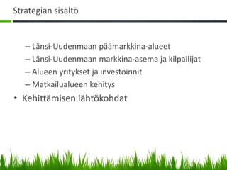 Strategian sisältö


   – Länsi-Uudenmaan päämarkkina-alueet
   – Länsi-Uudenmaan markkina-asema ja kilpailijat
   – Alueen yritykset ja investoinnit
   – Matkailualueen kehitys
• Kehittämisen lähtökohdat
 