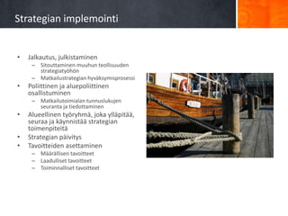 Strategian implemointi


•   Jalkautus, julkistaminen
     – Sitouttaminen muuhun teollisuuden
       strategiatyöhön
     – Matkailustrategian hyväksymisprosessi
•   Poliittinen ja aluepoliittinen
    osallistuminen
     – Matkailutoimialan tunnuslukujen
       seuranta ja tiedottaminen
•   Alueellinen työryhmä, joka ylläpitää,
    seuraa ja käynnistää strategian
    toimenpiteitä
•   Strategian päivitys
•   Tavoitteiden asettaminen
     – Määrällisen tavoitteet
     – Laadulliset tavoitteet
     – Toiminnalliset tavoitteet
 