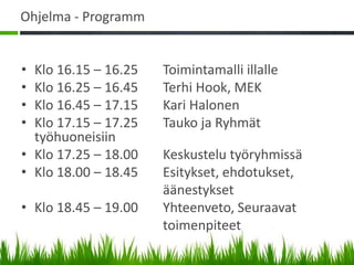 Ohjelma - Programm


• Klo 16.15 – 16.25   Toimintamalli illalle
• Klo 16.25 – 16.45   Terhi Hook, MEK
• Klo 16.45 – 17.15   Kari Halonen
• Klo 17.15 – 17.25   Tauko ja Ryhmät
  työhuoneisiin
• Klo 17.25 – 18.00   Keskustelu työryhmissä
• Klo 18.00 – 18.45   Esitykset, ehdotukset,
                      äänestykset
• Klo 18.45 – 19.00   Yhteenveto, Seuraavat
                      toimenpiteet
 