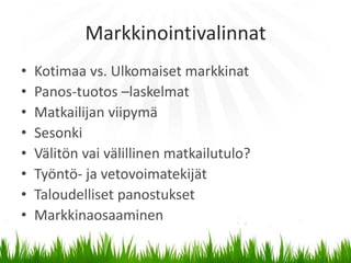 Markkinointivalinnat
•   Kotimaa vs. Ulkomaiset markkinat
•   Panos-tuotos –laskelmat
•   Matkailijan viipymä
•   Sesonki
•   Välitön vai välillinen matkailutulo?
•   Työntö- ja vetovoimatekijät
•   Taloudelliset panostukset
•   Markkinaosaaminen
 
