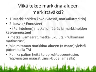 Mikä tekee markkina-alueen
             merkittäväksi?
• 1. Markkinoiden koko (väestö, matkailutraditio)
• 2. Kasvu / Ennusteet
   • (Perinteinen) matkailumäärät ja markkinoiden
kasvuennusteet
 • matkailijamäärät, matkailukuluts, (“ulkomaan
matkustus”)
• joko mitataan markkina-alueen (= maan) yleistä
potentiaalia TAI
• Kuinka paljon heitä tulee kohteeseen(esim.
   Yöpymisten määrät Länsi-Uudellamaalla)
 