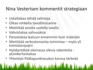 Nina Vesterisen kommentit strategiaan
• Uskaltakaa tehdä valintoja
• Olkaa rohkeita tavoitteissanne
• Miettikää asioita uudella tavalla
• Vahvistakaa vahvuuksia
• Panostakaa laatuun ennemmin kuin määrään
• Miettikää verkostomaista toimintaa – myös yli
  toimialarajojen
• Hyödyntäkää olemassa olevia rakenteita -
  yksinkertaistakaa
• Yhteistyö Pääkapunkiseudun kanssa tärkeää
 