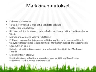 Markkinamuutokset

•   Kohteen tunnettuus
•   Tieto, preferenssit ja sympatia kohdetta kohtaan
•   Suhteellinen hintataso
•   Hintavertailut kohteen matkailupalveluiden ja matkailijan matkabudjetin
    välillä
•   Matkailupalveluiden välitys kuluttajille
•   Kohteen palveluiden jakaminen valtakunnallisissa tai kansainvälisissä
    välitysorganisaatioissa (liikenneyhtiöt, matkanjärjestäjät, matkatoimistot)
•   Kilpailullinen paine
•   Kaikkien kilpailijoiden mainos- ja markkinointibudjetit ko. Markkina-
    alueilla
•   Matkakohteen etäisyys
•   Keskimääräinen rahallinen panostus, joka peittää matkakohteen
    etäisyydestä aiheutuvat kustannukset
 