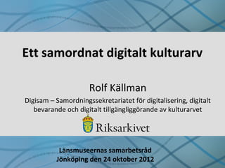 Ett samordnat digitalt kulturarv

                     Rolf Källman
Digisam – Samordningssekretariatet för digitalisering, digitalt
   bevarande och digitalt tillgängliggörande av kulturarvet




           Länsmuseernas samarbetsråd
          Jönköping den 24 oktober 2012
 