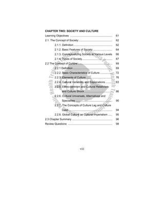viii
CHAPTER TWO: SOCIETY AND CULTURE
Learning Objectives ......................................................... 61
2.1. The Concept of Society:............................................. 62
2.1.1. Definition .................................................... 62
2.1.2. Basic Features of Society .......................... 64
2.1.3. Conceptualizing Society at Various Levels 66
2.1.4. Types of Society......................................... 67
2.2 The Concept of Culture............................................... 69
2.2.1 Definition ..................................................... 69
2.2.2. Basic Characteristics of Culture................. 72
2.2.3. Elements of Culture ................................... 76
2.2.4. Cultural Variability and Explanations ......... 83
2.2.5. Ethno-centrism and Cultural Relativism
and Culture Shock...................................... 86
2.2.6. Cultural Universals, Alternatives and
Specialties ................................................. 90
2.2.7. The Concepts of Culture Lag and Culture
Lead............................................................ 94
2.2.8. Global Culture an Cultural Imperialism ...... 95
2.3 Chapter Summary ...................................................... 96
Review Questions ............................................................ 98
 