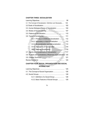 ix
CHAPTER THREE: SOCIALIZATION
Learning Objectives ......................................................... 99
3.1. The Concept of Socialization: Definition and Necessity .... 100
3.2 Goals of Socialization.................................................. 102
3.3. Human Biological Bases of Socialization .................. 104
3.4. Modes of Social Learning .......................................... 107
3.5. Patterns of Socialization............................................. 110
3.6. Types of Socialization ............................................... 111
3.6.1. Primary or Childhood Socialization ........... 112
3.6.2. Secondary or Adult Socialization .............. 113
3.6.3. Re-socialization and De-socialization ....... 114
3.6.4. Anticipatory of Socialization ...................... 116
3.6.5. Reverse Socialization ............................... 116
3.7. Agents and Components of Socialization ................. 117
3.8. Multiple and Contradictory Influences of Socialization 120
3.9. Chapter Summary .................................................... 121
Review Questions ........................................................... 124
CHAPTER FOUR: SOCIAL ORGANIZATION AND SOCIAL
INTERACTION
Learning Objectives ......................................................... 125
4.1. The Concept of Social Organization .......................... 126
4.2. Social Groups ............................................................ 128
4.2.1. Definition of a Social Group ....................... 128
4.2.2. Basic Features of Social Groups .............. 129
 