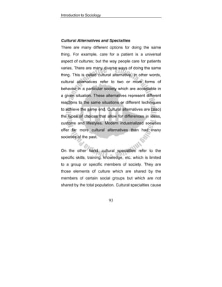 Introduction to Sociology
93
Cultural Alternatives and Specialties
There are many different options for doing the same
thing. For example, care for a patient is a universal
aspect of cultures; but the way people care for patients
varies. There are many diverse ways of doing the same
thing. This is called cultural alternative. In other words,
cultural alternatives refer to two or more forms of
behavior in a particular society which are acceptable in
a given situation. These alternatives represent different
reactions to the same situations or different techniques
to achieve the same end. Cultural alternatives are (also)
the types of choices that allow for differences in ideas,
customs and lifestyles. Modern industrialized societies
offer far more cultural alternatives than had many
societies of the past.
On the other hand, cultural specialties refer to the
specific skills, training, knowledge, etc. which is limited
to a group or specific members of society. They are
those elements of culture which are shared by the
members of certain social groups but which are not
shared by the total population. Cultural specialties cause
 