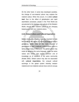 Introduction to Sociology
95
On the other hand, in some less developed societies,
the change of non-material culture may outpace the
material culture. When this occurs, it is called culture
lead. Due to the effect of globalization and rapid
assimilation processes, people in the Third World are
accustomed to the ideology and cultures of the Western
World, though their material culture is not changing
keeping pace with non- material culture.
2.2.8. Global Culture and Cultural Imperialism
Before closing this chapter, it may be important to note
few things on the issues of cultural exchange in today’s
globalizing world. One of the main aspects of
globalization is that a relatively uniform world culture is
taking shape today in the world. The global culture may
entail all speaking the some language, share the same
values and norms, and sustain common und of
knowledge as of residents of the same community
(Kottak 2002). Global culture may also be associated
with cultural imperialism, the unequal cultural
exchange in the global system whereby western
material and non-material cultures have come to occupy
 