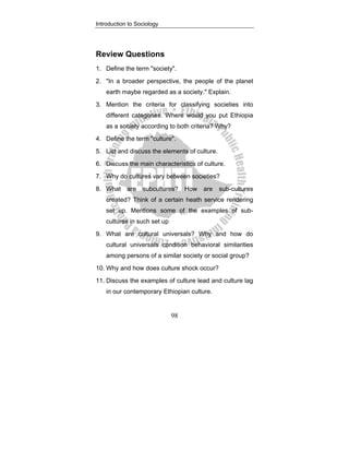 Introduction to Sociology
98
Review Questions
1. Define the term "society".
2. "In a broader perspective, the people of the planet
earth maybe regarded as a society." Explain.
3. Mention the criteria for classifying societies into
different categories. Where would you put Ethiopia
as a society according to both criteria? Why?
4. Define the term "culture".
5. List and discuss the elements of culture.
6. Discuss the main characteristics of culture.
7. Why do cultures vary between societies?
8. What are subcultures? How are sub-cultures
created? Think of a certain heath service rendering
set up. Mentions some of the examples of sub-
cultures in such set up
9. What are cultural universals? Why and how do
cultural universals condition behavioral similarities
among persons of a similar society or social group?
10. Why and how does culture shock occur?
11. Discuss the examples of culture lead and culture lag
in our contemporary Ethiopian culture.
 