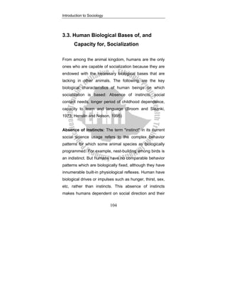 Introduction to Sociology
104
3.3. Human Biological Bases of, and
Capacity for, Socialization
From among the animal kingdom, humans are the only
ones who are capable of socialization because they are
endowed with the necessary biological bases that are
lacking in other animals. The following are the key
biological characteristics of human beings on which
socialization is based: Absence of instincts, social
contact needs, longer period of childhood dependence,
capacity to learn and language (Broom and Sleznki,
1973; Henslin and Nelson, 1995)
Absence of Instincts: The term "instinct" in its current
social science usage refers to the complex behavior
patterns for which some animal species as biologically
programmed. For example, nest-building among birds is
an indistinct. But humans have no comparable behavior
patterns which are biologically fixed, although they have
innumerable built-in physiological reflexes. Human have
biological drives or impulses such as hunger, thirst, sex,
etc, rather than instincts. This absence of instincts
makes humans dependent on social direction and their
 