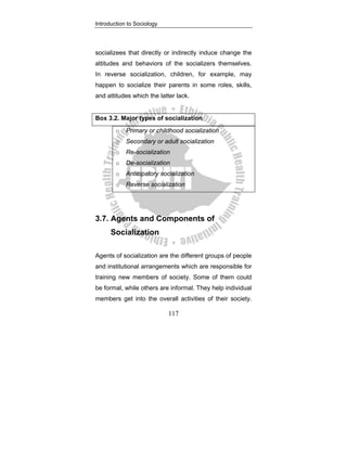 Introduction to Sociology
117
socializees that directly or indirectly induce change the
attitudes and behaviors of the socializers themselves.
In reverse socialization, children, for example, may
happen to socialize their parents in some roles, skills,
and attitudes which the latter lack.
Box 3.2. Major types of socialization
o Primary or childhood socialization
o Secondary or adult socialization
o Re-socialization
o De-socialization
o Anticipatory socialization
o Reverse socialization
3.7. Agents and Components of
Socialization
Agents of socialization are the different groups of people
and institutional arrangements which are responsible for
training new members of society. Some of them could
be formal, while others are informal. They help individual
members get into the overall activities of their society.
 