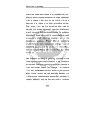 Introduction to Sociology
118
There are three components to socialization process.
There is the socializee who could be either a newborn
child, a recruit to the army or the police force or a
freshman in a college or an intern in medical service.
Then again there are the socializers who may be
parents, peer groups, community members, teachers or
church members. Both the socializee and the socializer
interact with one another not in a vacuum but in a social
environment which plays an important role in the
socialization process. These different socializing
environments are called socialization settings. The most
socializing agencies are the family, peer relationships,
schools, neighborhoods (the community), the mass
media, etc.
The institution of family is generally regarded as the
most important agent of socialization. In the process of
socialization, the most important contacts are between a
child and his/her parents and siblings. The contacts
could also be between the child and surrogate parents
when actual parents are not available. Besides the
child's parents, there are other agents of socialization (in
modern societies) such as day-care-centers, nurseries
 