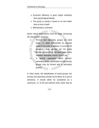 Introduction to Sociology
133
• Economic efficiency is given higher emphasis
than psychological identity.
• The group is mainly a means to an end rather
than an end in itself.
• Membership is unlimited.
Some critical observations must be made concerning
the classification of groups.
i) Primary and secondary groups are ideal
types, i.e. types represented as opposite
poles for the sake of analysis. In concrete life
situations, most relations are not purely
primary or secondary, but come some where
between, examples: school, church, etc.
ii) A second reservation about primary-
secondary group classification is that primary
groups may be formed with in secondary
groups.
In other words, the classification of social groups into
primary and secondary should not be taken as a sort of
dichotomy. It should rather be considered as a
continuum, i.e. at the two extreme ends, there may be
 