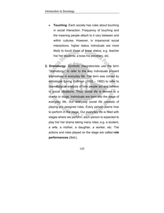 Introduction to Sociology
145
• Touching: Each society has rules about touching
in social interaction. Frequency of touching and
the meaning people attach to it vary between and
within cultures. However, in impersonal social
interactions, higher status individuals are more
likely to touch those of lower status; e.g. teacher
his/ her students; a boss his secretary, etc.
2. Dramaturgy: Symbolic integrationists use the term
“dramaturgy” to refer to the way individuals present
themselves in everyday life. The term was coined by
sociologist Erving Goffman (1922 – 1982) to refer to
dramaturgical analysis of how people act and behave
in social situations. Thus, social life is likened to a
drama or stage. Individuals are born into the stage of
everyday life. Our everyday social life consists of
playing our assigned roles. Every person learns how
to perform in the stage. Our everyday life is filled with
stages where we perform; each person is expected to
play his/ her drama taking many roles; e.g. a student,
a wife, a mother, a daughter, a worker, etc. The
actions and roles played on the stage are called role
performances (Ibid.).
 