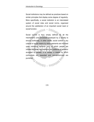 Introduction to Sociology
159
Social institutions may be defined as practices based on
similar principles that display some degree of regularity.
More specifically, a social institution is an interrelated
system of social roles and social norms, organized
around the satisfaction of an important social need or
social function.
Social control is thus simply defined as all the
mechanisms and processes employed by a society to
ensure conformity. In other words, social control is any
cultural or social means by which restraints are imposed
upon individual behavior and by which people are
initiated to follow the traditions and patterns of behavior
accepted by society. It is, simply, a means by which
conformists are rewarded and non-conformists are
punished.
 