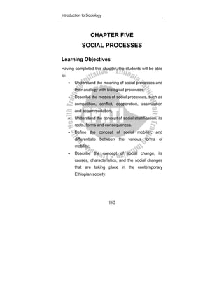 Introduction to Sociology
162
CHAPTER FIVE
SOCIAL PROCESSES
Learning Objectives
Having completed this chapter, the students will be able
to:
• Understand the meaning of social processes and
their analogy with biological processes;
• Describe the modes of social processes, such as
competition, conflict, cooperation, assimilation
and accommodation;
• Understand the concept of social stratification, its
roots, forms and consequences.
• Define the concept of social mobility, and
differentiate between the various forms of
mobility;
• Describe the concept of social change, its
causes, characteristics, and the social changes
that are taking place in the contemporary
Ethiopian society.
 