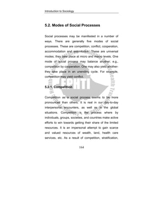 Introduction to Sociology
164
5.2. Modes of Social Processes
Social processes may be manifested in a number of
ways. There are generally five modes of social
processes. These are competition, conflict, cooperation,
accommodation and assimilation. These are universal
modes; they take place at micro and macro levels. One
mode of social process may balance another; e.g.,
competition by cooperation. One may also yield another-
they take place in an unending cycle. For example,
competition may yield conflict.
5.2.1. Competition
Competition as a social process seems to be more
pronounced than others. It is real in our day-to-day
interpersonal encounters, as well as in the global
situations. Competition is the process where by
individuals, groups, societies, and countries make active
efforts to win towards getting their share of the limited
resources. It is an impersonal attempt to gain scarce
and valued resources of wealth, land, health care
services, etc. As a result of competition, stratification,
 