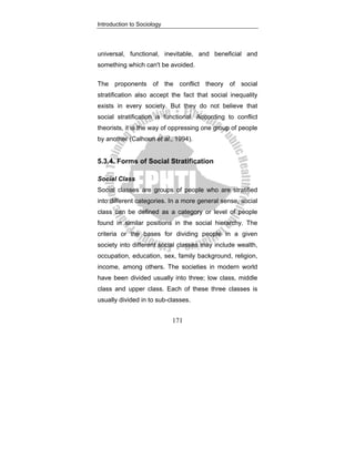 Introduction to Sociology
171
universal, functional, inevitable, and beneficial and
something which can't be avoided.
The proponents of the conflict theory of social
stratification also accept the fact that social inequality
exists in every society. But they do not believe that
social stratification is functional. According to conflict
theorists, it is the way of oppressing one group of people
by another (Calhoun et al., 1994).
5.3.4. Forms of Social Stratification
Social Class
Social classes are groups of people who are stratified
into different categories. In a more general sense, social
class can be defined as a category or level of people
found in similar positions in the social hierarchy. The
criteria or the bases for dividing people in a given
society into different social classes may include wealth,
occupation, education, sex, family background, religion,
income, among others. The societies in modern world
have been divided usually into three; low class, middle
class and upper class. Each of these three classes is
usually divided in to sub-classes.
 