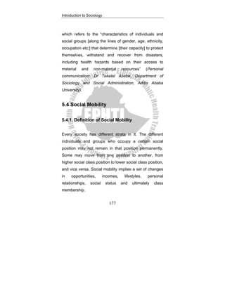Introduction to Sociology
177
which refers to the “characteristics of individuals and
social groups [along the lines of gender, age, ethnicity,
occupation etc;] that determine [their capacity] to protect
themselves, withstand and recover from disasters,
including health hazards based on their access to
material and non-material resources” (Personal
communication: Dr Teketel Abebe, Department of
Sociology and Social Administration, Addis Ababa
University).
5.4 Social Mobility
5.4.1. Definition of Social Mobility
Every society has different strata in it. The different
individuals and groups who occupy a certain social
position may not remain in that position permanently.
Some may move from one position to another, from
higher social class position to lower social class position,
and vice versa. Social mobility implies a set of changes
in opportunities, incomes, lifestyles, personal
relationships, social status and ultimately class
membership.
 