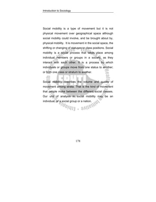 Introduction to Sociology
178
Social mobility is a type of movement but it is not
physical movement over geographical space although
social mobility could involve, and be brought about by,
physical mobility. It is movement in the social space, the
shifting or changing of statuses or class positions. Social
mobility is a social process that takes place among
individual members or groups in a society, as they
interact with each other. It is a process by which
individuals or groups move from one status to another;
or from one class or stratum to another.
Social mobility describes the volume and quality of
movement among strata. That is the kind of movement
that people make between the different social classes.
Our unit of analysis in social mobility may be an
individual, or a social group or a nation.
 