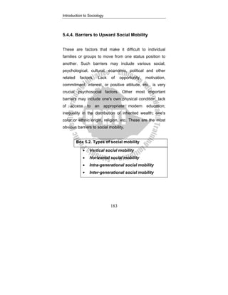 Introduction to Sociology
183
5.4.4. Barriers to Upward Social Mobility
These are factors that make it difficult to individual
families or groups to move from one status position to
another. Such barriers may include various social,
psychological, cultural, economic, political and other
related factors. Lack of opportunity, motivation,
commitment, interest, or positive attitude, etc., is very
crucial psychosocial factors. Other most important
barriers may include one's own physical condition, lack
of access to an appropriate modern education;
inequality in the distribution of inherited wealth; one's
color or ethnic origin, religion, etc. These are the most
obvious barriers to social mobility.
Box 5.2. Types of social mobility
• Vertical social mobility
• Horizontal social mobility
• Intra-generational social mobility
• Inter-generational social mobility
 
