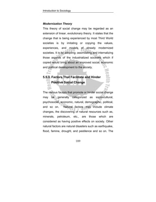 Introduction to Sociology
189
Modernization Theory
This theory of social change may be regarded as an
extension of linear, evolutionary theory. It states that the
change that is being experienced by most Third World
societies is by imitating or copying the values,
experiences, and models of already modernized
societies. It is by adopting; assimilating and internalizing
those aspects of the industrialized societies which if
copied would bring about an improved social, economic
and political development to the society.
5.5.3. Factors That Facilitate and Hinder
Positive Social Change
The various factors that promote or hinder social change
may be generally categorized as socio-cultural,
psychosocial, economic, natural, demographic, political,
and so on. Natural factors may include climate
changes, the discovering of natural resources such as,
minerals, petroleum, etc., are those which are
considered as having positive effects on society. Other
natural factors are natural disasters such as earthquake,
flood, famine, drought, and pestilence and so on. The
 